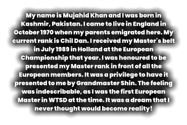 My name is Mujahid Khan and I was born in Kashmir, Pakistan. I came to live in England in October 1970 when my parents emigrated here. My current rank is Chil Dan. I received my Master's belt in July 1989 in Holland at the European Championship that year. I was honoured to be presented my Master rank in front of all the European members. It was a privilege to have it presented to me by Grandmaster Shin. The feeling was indescribable, as I was the first European Master in WTSD at the time. It was a dream that I never thought would become reality!