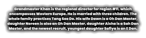 Grandmaster Khan is the regional director for region #11, which encompasses Western Europe. He is married with three children. The whole family practises Tang Soo Do. His wife Dawn is a Oh Dan Master, daughter Noreen is also an Oh Dan Master, daughter Aisha is a Sah Dan Master, and the newest recruit, youngest daughter Safiya is an E Dan.