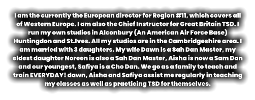 I am the currently the European director for Region #11, which covers all of Western Europe. I am also the Chief Instructor for Great Britain TSD. I run my own studios in Alconbury (An American Air Force Base) Huntingdon and St.Ives. All my studios are in the Cambridgeshire area. I am married with 3 daughters. My wife Dawn is a Sah Dan Master, my eldest daughter Noreen is also a Sah Dan Master, Aisha is now a Sam Dan and our youngest, Safiya is a Cho Dan. We go as a family to teach and train EVERYDAY! dawn, Aisha and Safiya assist me regularly in teaching my classes as well as practicing TSD for themselves.