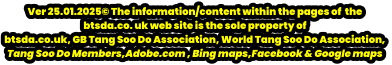Ver 25.01.2025© The information/content within the pages of  the  btsda.co. uk web site is the sole property of  btsda.co.uk, GB Tang Soo Do Association, World Tang Soo Do Association,  Tang Soo Do Members,Adobe.com , Bing maps,Facebook & Google maps