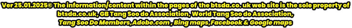 Ver 25.01.2025© The information/content within the pages of  the btsda.co. uk web site is the sole property of  btsda.co.uk, GB Tang Soo do Association, World Tang Soo do Association,  Tang Soo Do Members,Adobe.com , Bing maps,Facebook & Google maps
