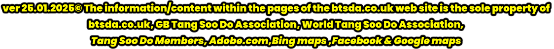 ver 25.01.2025© The information/content within the pages of the btsda.co.uk web site is the sole property of  btsda.co.uk, GB Tang Soo Do Association, World Tang Soo Do Association,  Tang Soo Do Members, Adobe.com,Bing maps ,Facebook & Google maps