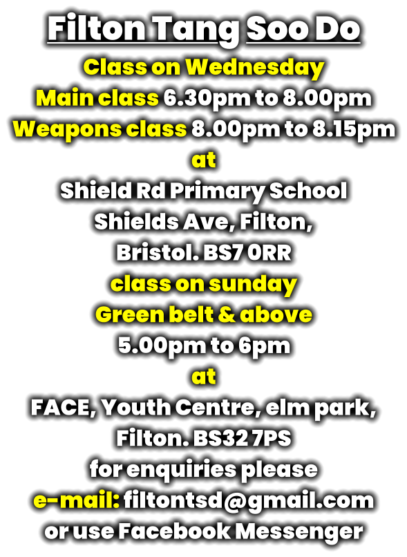 Filton Tang Soo Do Class on Wednesday Main class 6.30pm to 8.00pm Weapons class 8.00pm to 8.15pm at Shield Rd Primary School Shields Ave, Filton,  Bristol. BS7 0RR class on sunday Green belt & above 5.00pm to 6pm at FACE, Youth Centre, elm park,  Filton. BS32 7PS for enquiries please  e-mail: filtontsd@gmail.com or use Facebook Messenger