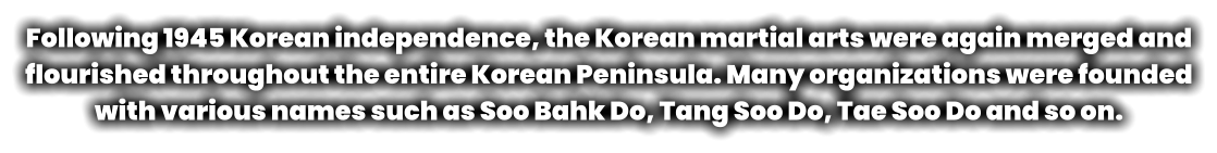 Following 1945 Korean independence, the Korean martial arts were again merged and flourished throughout the entire Korean Peninsula. Many organizations were founded with various names such as Soo Bahk Do, Tang Soo Do, Tae Soo Do and so on.