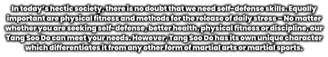 In today’s hectic society, there is no doubt that we need self-defense skills. Equally important are physical fitness and methods for the release of daily stress – No matter whether you are seeking self-defense, better health, physical fitness or discipline, our Tang Soo Do can meet your needs. However, Tang Soo Do has its own unique character which differentiates it from any other form of martial arts or martial sports.