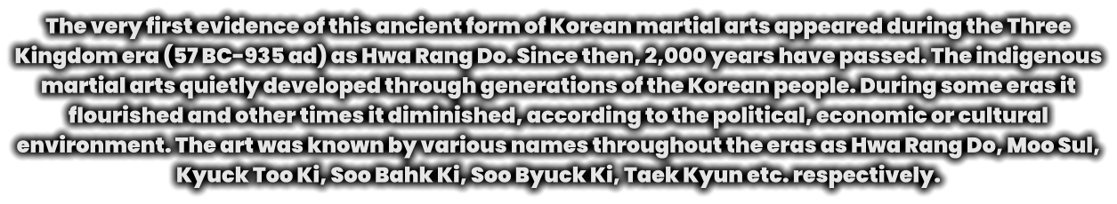 The very first evidence of this ancient form of Korean martial arts appeared during the Three Kingdom era (57 BC-935 ad) as Hwa Rang Do. Since then, 2,000 years have passed. The indigenous martial arts quietly developed through generations of the Korean people. During some eras it flourished and other times it diminished, according to the political, economic or cultural environment. The art was known by various names throughout the eras as Hwa Rang Do, Moo Sul, Kyuck Too Ki, Soo Bahk Ki, Soo Byuck Ki, Taek Kyun etc. respectively.