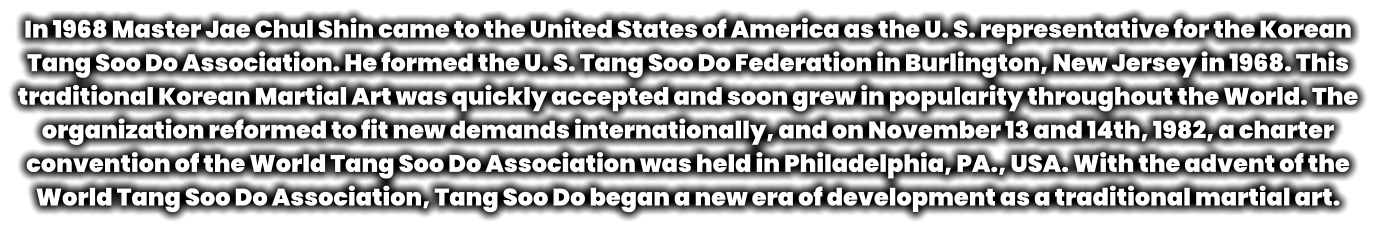 In 1968 Master Jae Chul Shin came to the United States of America as the U. S. representative for the Korean Tang Soo Do Association. He formed the U. S. Tang Soo Do Federation in Burlington, New Jersey in 1968. This traditional Korean Martial Art was quickly accepted and soon grew in popularity throughout the World. The organization reformed to fit new demands internationally, and on November 13 and 14th, 1982, a charter convention of the World Tang Soo Do Association was held in Philadelphia, PA., USA. With the advent of the World Tang Soo Do Association, Tang Soo Do began a new era of development as a traditional martial art.