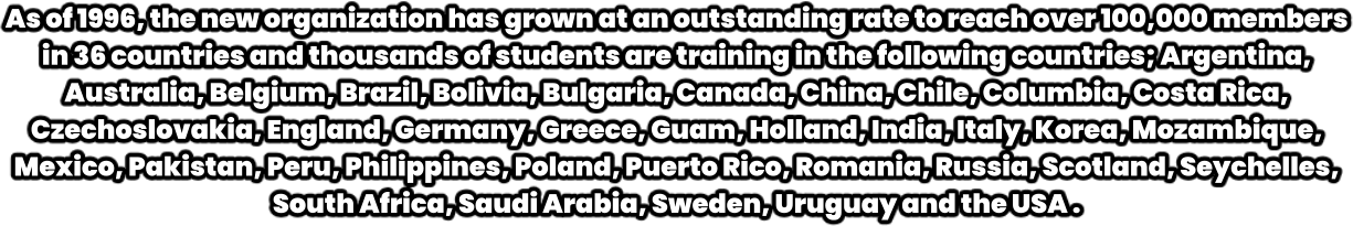 As of 1996, the new organization has grown at an outstanding rate to reach over 100,000 members in 36 countries and thousands of students are training in the following countries; Argentina, Australia, Belgium, Brazil, Bolivia, Bulgaria, Canada, China, Chile, Columbia, Costa Rica, Czechoslovakia, England, Germany, Greece, Guam, Holland, India, Italy, Korea, Mozambique, Mexico, Pakistan, Peru, Philippines, Poland, Puerto Rico, Romania, Russia, Scotland, Seychelles, South Africa, Saudi Arabia, Sweden, Uruguay and the USA .