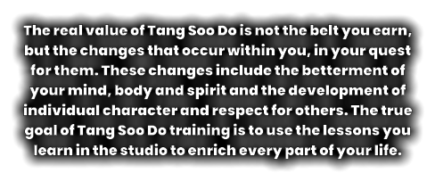 The real value of Tang Soo Do is not the belt you earn, but the changes that occur within you, in your quest for them. These changes include the betterment of your mind, body and spirit and the development of individual character and respect for others. The true goal of Tang Soo Do training is to use the lessons you learn in the studio to enrich every part of your life.
