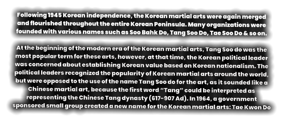 Following 1945 Korean independence, the Korean martial arts were again merged and flourished throughout the entire Korean Peninsula. Many organizations were founded with various names such as Soo Bahk Do, Tang Soo Do, Tae Soo Do & so on.  At the beginning of the modern era of the Korean martial arts, Tang Soo do was the most popular term for these arts, however, at that time, the Korean political leader was concerned about establishing Korean value based on Korean nationalism. The political leaders recognized the popularity of Korean martial arts around the world, but were opposed to the use of the name Tang Soo do for the art, as it sounded like a Chinese martial art, because the first word “Tang” could be interpreted as representing the Chinese Tang dynasty (617-907 Ad). In 1964, a government sponsored small group created a new name for the Korean martial arts: Tae Kwon Do