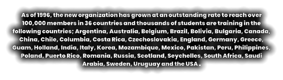 As of 1996, the new organization has grown at an outstanding rate to reach over 100,000 members in 36 countries and thousands of students are training in the following countries; Argentina, Australia, Belgium, Brazil, Bolivia, Bulgaria, Canada, China, Chile, Columbia, Costa Rica, Czechoslovakia, England, Germany, Greece, Guam, Holland, India, Italy, Korea, Mozambique, Mexico, Pakistan, Peru, Philippines, Poland, Puerto Rico, Romania, Russia, Scotland, Seychelles, South Africa, Saudi Arabia, Sweden, Uruguay and the USA .