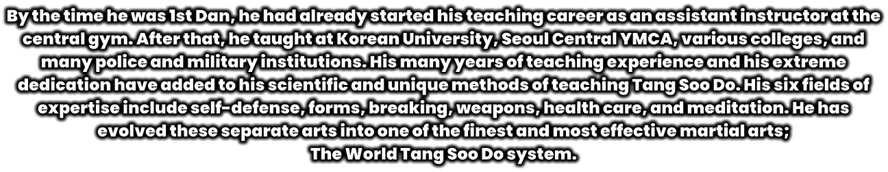 By the time he was 1st Dan, he had already started his teaching career as an assistant instructor at the central gym. After that, he taught at Korean University, Seoul Central YMCA, various colleges, and many police and military institutions. His many years of teaching experience and his extreme dedication have added to his scientific and unique methods of teaching Tang Soo Do. His six fields of expertise include self-defense, forms, breaking, weapons, health care, and meditation. He has evolved these separate arts into one of the finest and most effective martial arts;  The World Tang Soo Do system.