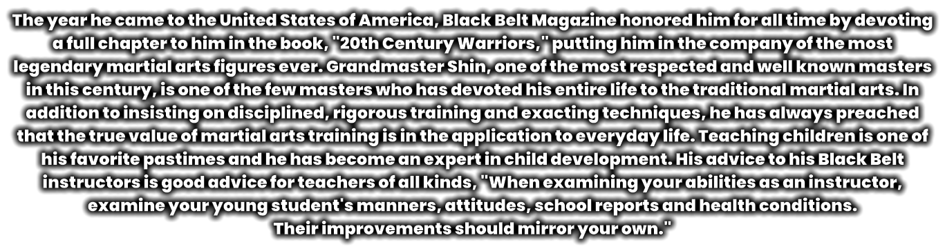The year he came to the United States of America, Black Belt Magazine honored him for all time by devoting a full chapter to him in the book, "20th Century Warriors," putting him in the company of the most legendary martial arts figures ever. Grandmaster Shin, one of the most respected and well known masters in this century, is one of the few masters who has devoted his entire life to the traditional martial arts. In addition to insisting on disciplined, rigorous training and exacting techniques, he has always preached that the true value of martial arts training is in the application to everyday life. Teaching children is one of his favorite pastimes and he has become an expert in child development. His advice to his Black Belt instructors is good advice for teachers of all kinds, "When examining your abilities as an instructor, examine your young student's manners, attitudes, school reports and health conditions.  Their improvements should mirror your own."