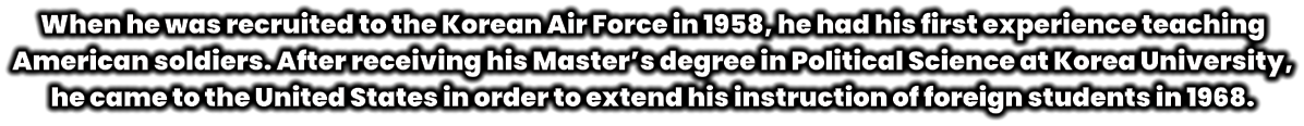When he was recruited to the Korean Air Force in 1958, he had his first experience teaching American soldiers. After receiving his Master’s degree in Political Science at Korea University, he came to the United States in order to extend his instruction of foreign students in 1968.