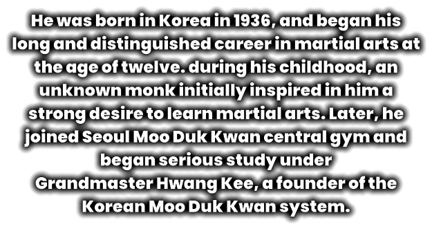He was born in Korea in 1936, and began his long and distinguished career in martial arts at the age of twelve. during his childhood, an unknown monk initially inspired in him a strong desire to learn martial arts. Later, he joined Seoul Moo Duk Kwan central gym and began serious study under  Grandmaster Hwang Kee, a founder of the Korean Moo Duk Kwan system.