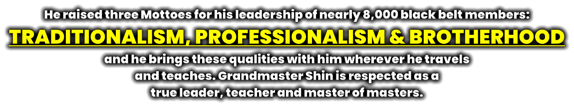 He raised three Mottoes for his leadership of nearly 8,000 black belt members:  TRADITIONALISM, PROFESSIONALISM & BROTHERHOOD and he brings these qualities with him wherever he travels  and teaches. Grandmaster Shin is respected as a  true leader, teacher and master of masters.