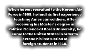 When he was recruited to the Korean Air Force in 1958, he had his first experience teaching American soldiers. After receiving his Master’s degree in Political Science at Korea University, he came to the United States in order to extend his instruction of  foreign students in 1968.