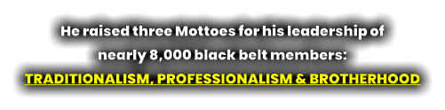 He raised three Mottoes for his leadership of  nearly 8,000 black belt members:  TRADITIONALISM, PROFESSIONALISM & BROTHERHOOD