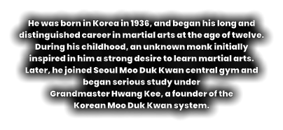 He was born in Korea in 1936, and began his long and distinguished career in martial arts at the age of twelve. During his childhood, an unknown monk initially inspired in him a strong desire to learn martial arts. Later, he joined Seoul Moo Duk Kwan central gym and began serious study under  Grandmaster Hwang Kee, a founder of the  Korean Moo Duk Kwan system.