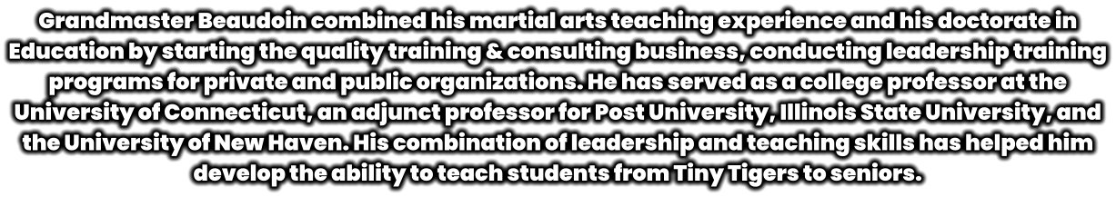 Grandmaster Beaudoin combined his martial arts teaching experience and his doctorate in Education by starting the quality training & consulting business, conducting leadership training programs for private and public organizations. He has served as a college professor at the University of Connecticut, an adjunct professor for Post University, Illinois State University, and the University of New Haven. His combination of leadership and teaching skills has helped him develop the ability to teach students from Tiny Tigers to seniors.