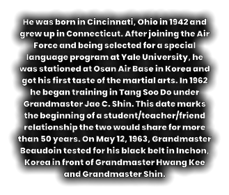 He was born in Cincinnati, Ohio in 1942 and grew up in Connecticut. After joining the Air Force and being selected for a special language program at Yale University, he was stationed at Osan Air Base in Korea and got his first taste of the martial arts. In 1962 he began training in Tang Soo Do under Grandmaster Jae C. Shin. This date marks the beginning of a student/teacher/friend relationship the two would share for more than 50 years. On May 12, 1963, Grandmaster Beaudoin tested for his black belt in Inchon, Korea in front of Grandmaster Hwang Kee and Grandmaster Shin.