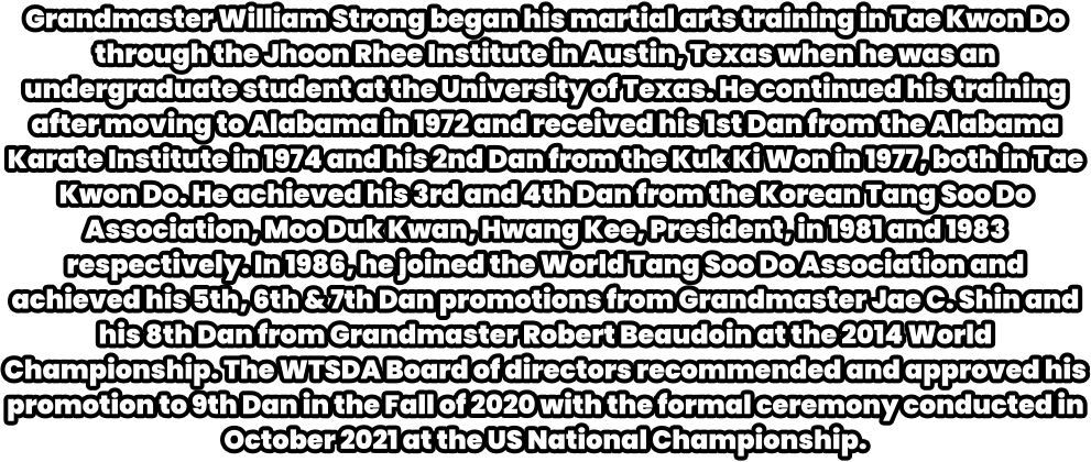 Grandmaster William Strong began his martial arts training in Tae Kwon Do through the Jhoon Rhee Institute in Austin, Texas when he was an undergraduate student at the University of Texas. He continued his training after moving to Alabama in 1972 and received his 1st Dan from the Alabama Karate Institute in 1974 and his 2nd Dan from the Kuk Ki Won in 1977, both in Tae Kwon Do. He achieved his 3rd and 4th Dan from the Korean Tang Soo Do Association, Moo Duk Kwan, Hwang Kee, President, in 1981 and 1983 respectively. In 1986, he joined the World Tang Soo Do Association and achieved his 5th, 6th & 7th Dan promotions from Grandmaster Jae C. Shin and his 8th Dan from Grandmaster Robert Beaudoin at the 2014 World Championship. The WTSDA Board of directors recommended and approved his promotion to 9th Dan in the Fall of 2020 with the formal ceremony conducted in October 2021 at the US National Championship.