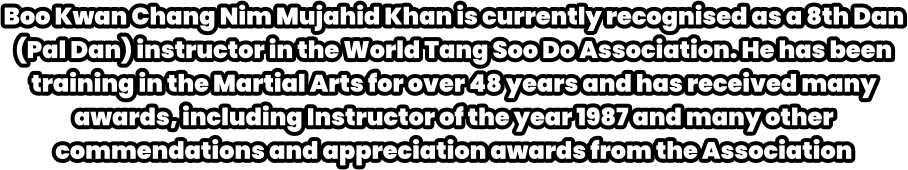 Boo Kwan Chang Nim Mujahid Khan is currently recognised as a 8th Dan (Pal Dan) instructor in the World Tang Soo Do Association. He has been training in the Martial Arts for over 48 years and has received many awards, including Instructor of the year 1987 and many other commendations and appreciation awards from the Association