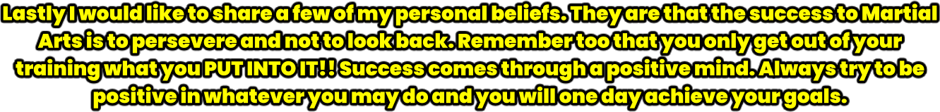 Lastly I would like to share a few of my personal beliefs. They are that the success to Martial Arts is to persevere and not to look back. Remember too that you only get out of your training what you PUT INTO IT!! Success comes through a positive mind. Always try to be positive in whatever you may do and you will one day achieve your goals.