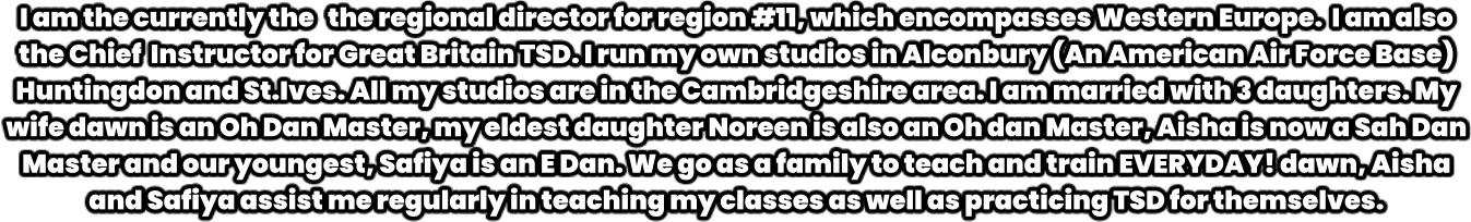I am the currently the   the regional director for region #11, which encompasses Western Europe.  I am also the Chief  Instructor for Great Britain TSD. I run my own studios in Alconbury (An American Air Force Base) Huntingdon and St.Ives. All my studios are in the Cambridgeshire area. I am married with 3 daughters. My wife dawn is an Oh Dan Master, my eldest daughter Noreen is also an Oh dan Master, Aisha is now a Sah Dan Master and our youngest, Safiya is an E Dan. We go as a family to teach and train EVERYDAY! dawn, Aisha and Safiya assist me regularly in teaching my classes as well as practicing TSD for themselves.