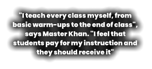 "I teach every class myself, from basic warm-ups to the end of class",  says Master Khan. "I feel that students pay for my instruction and they should receive it"