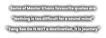Some of Master Khans favourite quotes are   "Nothing is too difficult for a sound mind"  "Tang Soo Do IS NOT a destination, it is journey"