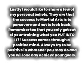 Lastly I would like to share a few of my personal beliefs. They are that the success to Martial Arts is to persevere and not to look back. Remember too that you only get out of your training what you PUT INTO IT!! Success comes through a positive mind. Always try to be positive in whatever you may do and you will one day achieve your goals.