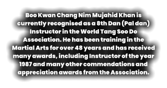 Boo Kwan Chang Nim Mujahid Khan is currently recognised as a 8th Dan (Pal dan) Instructor in the World Tang Soo Do Association. He has been training in the Martial Arts for over 48 years and has received many awards, including Instructor of the year 1987 and many other commendations and appreciation awards from the Association.
