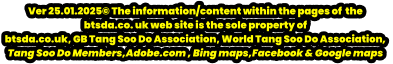 Ver 25.01.2025© The information/content within the pages of  the  btsda.co. uk web site is the sole property of  btsda.co.uk, GB Tang Soo Do Association, World Tang Soo Do Association,  Tang Soo Do Members,Adobe.com , Bing maps,Facebook & Google maps
